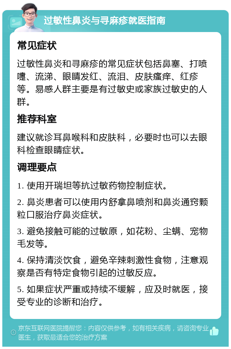 过敏性鼻炎与寻麻疹就医指南 常见症状 过敏性鼻炎和寻麻疹的常见症状包括鼻塞、打喷嚏、流涕、眼睛发红、流泪、皮肤瘙痒、红疹等。易感人群主要是有过敏史或家族过敏史的人群。 推荐科室 建议就诊耳鼻喉科和皮肤科，必要时也可以去眼科检查眼睛症状。 调理要点 1. 使用开瑞坦等抗过敏药物控制症状。 2. 鼻炎患者可以使用内舒拿鼻喷剂和鼻炎通窍颗粒口服治疗鼻炎症状。 3. 避免接触可能的过敏原，如花粉、尘螨、宠物毛发等。 4. 保持清淡饮食，避免辛辣刺激性食物，注意观察是否有特定食物引起的过敏反应。 5. 如果症状严重或持续不缓解，应及时就医，接受专业的诊断和治疗。