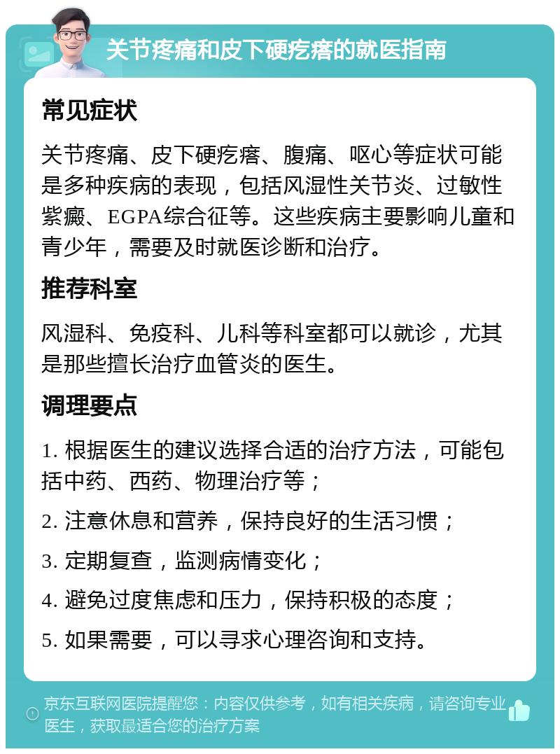 关节疼痛和皮下硬疙瘩的就医指南 常见症状 关节疼痛、皮下硬疙瘩、腹痛、呕心等症状可能是多种疾病的表现，包括风湿性关节炎、过敏性紫癜、EGPA综合征等。这些疾病主要影响儿童和青少年，需要及时就医诊断和治疗。 推荐科室 风湿科、免疫科、儿科等科室都可以就诊，尤其是那些擅长治疗血管炎的医生。 调理要点 1. 根据医生的建议选择合适的治疗方法，可能包括中药、西药、物理治疗等； 2. 注意休息和营养，保持良好的生活习惯； 3. 定期复查，监测病情变化； 4. 避免过度焦虑和压力，保持积极的态度； 5. 如果需要，可以寻求心理咨询和支持。