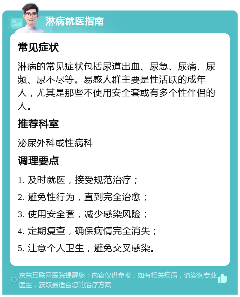 淋病就医指南 常见症状 淋病的常见症状包括尿道出血、尿急、尿痛、尿频、尿不尽等。易感人群主要是性活跃的成年人，尤其是那些不使用安全套或有多个性伴侣的人。 推荐科室 泌尿外科或性病科 调理要点 1. 及时就医，接受规范治疗； 2. 避免性行为，直到完全治愈； 3. 使用安全套，减少感染风险； 4. 定期复查，确保病情完全消失； 5. 注意个人卫生，避免交叉感染。