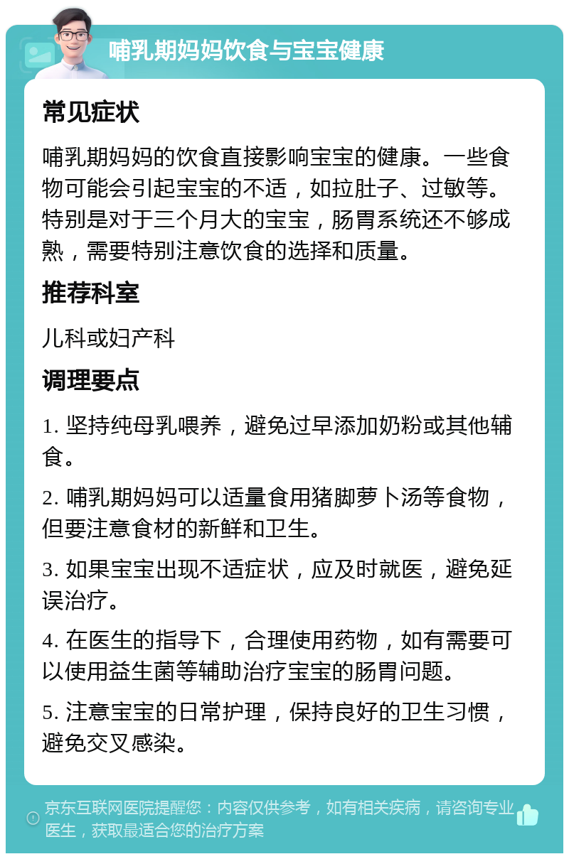 哺乳期妈妈饮食与宝宝健康 常见症状 哺乳期妈妈的饮食直接影响宝宝的健康。一些食物可能会引起宝宝的不适，如拉肚子、过敏等。特别是对于三个月大的宝宝，肠胃系统还不够成熟，需要特别注意饮食的选择和质量。 推荐科室 儿科或妇产科 调理要点 1. 坚持纯母乳喂养，避免过早添加奶粉或其他辅食。 2. 哺乳期妈妈可以适量食用猪脚萝卜汤等食物，但要注意食材的新鲜和卫生。 3. 如果宝宝出现不适症状，应及时就医，避免延误治疗。 4. 在医生的指导下，合理使用药物，如有需要可以使用益生菌等辅助治疗宝宝的肠胃问题。 5. 注意宝宝的日常护理，保持良好的卫生习惯，避免交叉感染。