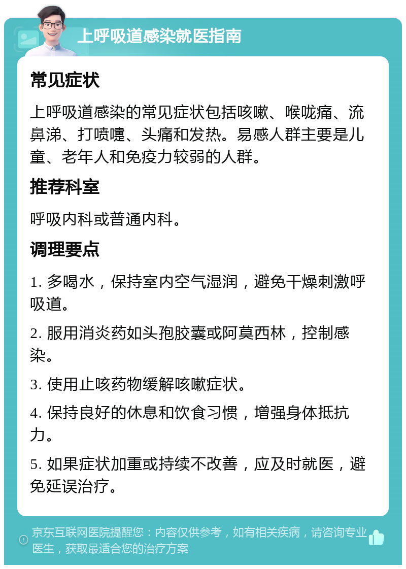 上呼吸道感染就医指南 常见症状 上呼吸道感染的常见症状包括咳嗽、喉咙痛、流鼻涕、打喷嚏、头痛和发热。易感人群主要是儿童、老年人和免疫力较弱的人群。 推荐科室 呼吸内科或普通内科。 调理要点 1. 多喝水，保持室内空气湿润，避免干燥刺激呼吸道。 2. 服用消炎药如头孢胶囊或阿莫西林，控制感染。 3. 使用止咳药物缓解咳嗽症状。 4. 保持良好的休息和饮食习惯，增强身体抵抗力。 5. 如果症状加重或持续不改善，应及时就医，避免延误治疗。