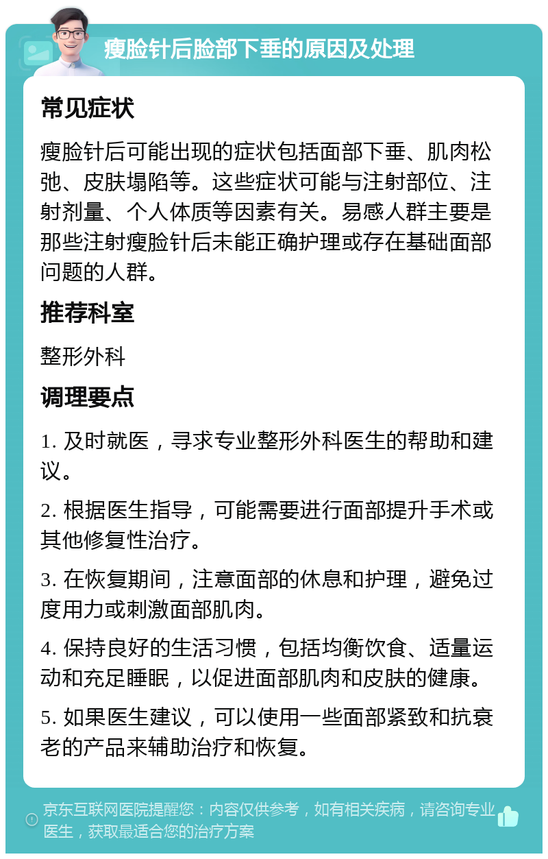 瘦脸针后脸部下垂的原因及处理 常见症状 瘦脸针后可能出现的症状包括面部下垂、肌肉松弛、皮肤塌陷等。这些症状可能与注射部位、注射剂量、个人体质等因素有关。易感人群主要是那些注射瘦脸针后未能正确护理或存在基础面部问题的人群。 推荐科室 整形外科 调理要点 1. 及时就医，寻求专业整形外科医生的帮助和建议。 2. 根据医生指导，可能需要进行面部提升手术或其他修复性治疗。 3. 在恢复期间，注意面部的休息和护理，避免过度用力或刺激面部肌肉。 4. 保持良好的生活习惯，包括均衡饮食、适量运动和充足睡眠，以促进面部肌肉和皮肤的健康。 5. 如果医生建议，可以使用一些面部紧致和抗衰老的产品来辅助治疗和恢复。