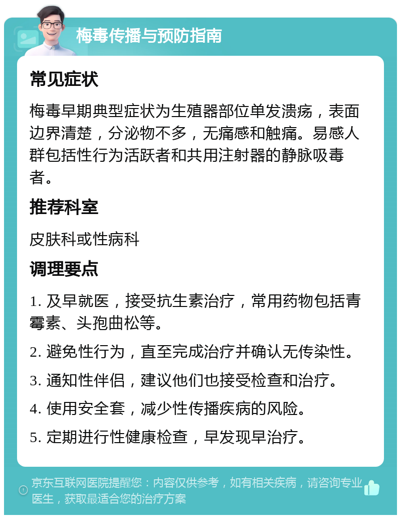 梅毒传播与预防指南 常见症状 梅毒早期典型症状为生殖器部位单发溃疡，表面边界清楚，分泌物不多，无痛感和触痛。易感人群包括性行为活跃者和共用注射器的静脉吸毒者。 推荐科室 皮肤科或性病科 调理要点 1. 及早就医，接受抗生素治疗，常用药物包括青霉素、头孢曲松等。 2. 避免性行为，直至完成治疗并确认无传染性。 3. 通知性伴侣，建议他们也接受检查和治疗。 4. 使用安全套，减少性传播疾病的风险。 5. 定期进行性健康检查，早发现早治疗。