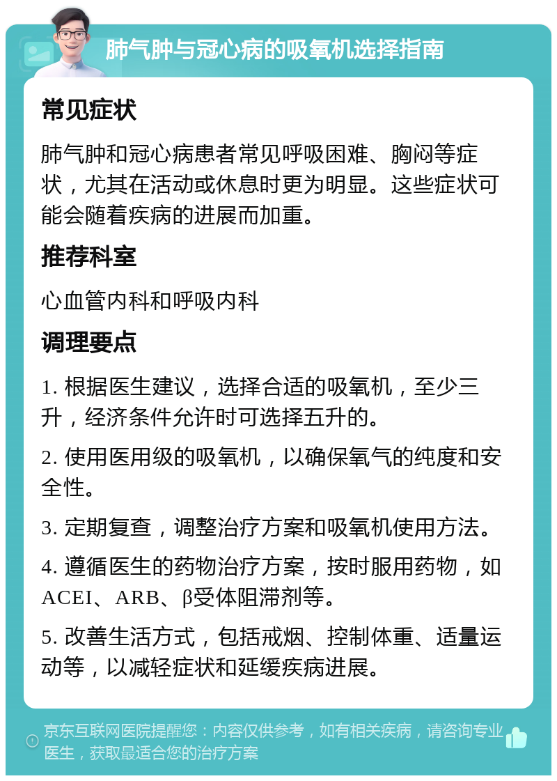 肺气肿与冠心病的吸氧机选择指南 常见症状 肺气肿和冠心病患者常见呼吸困难、胸闷等症状，尤其在活动或休息时更为明显。这些症状可能会随着疾病的进展而加重。 推荐科室 心血管内科和呼吸内科 调理要点 1. 根据医生建议，选择合适的吸氧机，至少三升，经济条件允许时可选择五升的。 2. 使用医用级的吸氧机，以确保氧气的纯度和安全性。 3. 定期复查，调整治疗方案和吸氧机使用方法。 4. 遵循医生的药物治疗方案，按时服用药物，如ACEI、ARB、β受体阻滞剂等。 5. 改善生活方式，包括戒烟、控制体重、适量运动等，以减轻症状和延缓疾病进展。