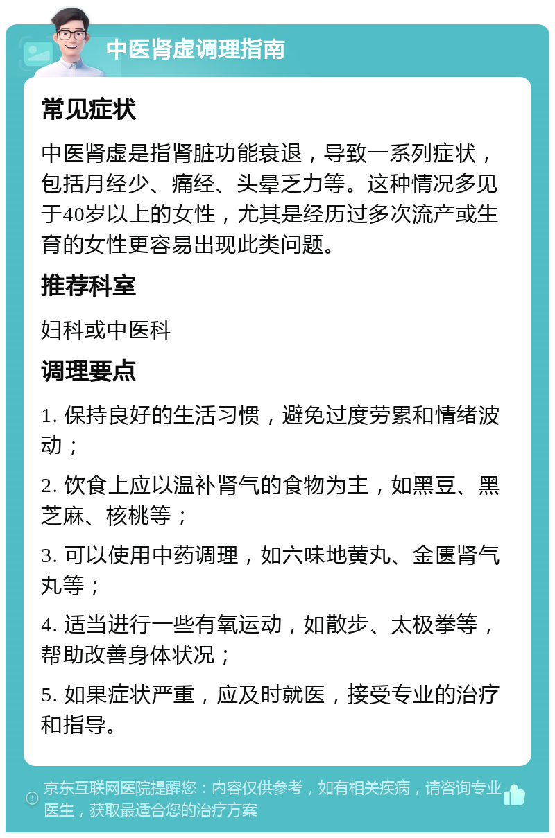 中医肾虚调理指南 常见症状 中医肾虚是指肾脏功能衰退，导致一系列症状，包括月经少、痛经、头晕乏力等。这种情况多见于40岁以上的女性，尤其是经历过多次流产或生育的女性更容易出现此类问题。 推荐科室 妇科或中医科 调理要点 1. 保持良好的生活习惯，避免过度劳累和情绪波动； 2. 饮食上应以温补肾气的食物为主，如黑豆、黑芝麻、核桃等； 3. 可以使用中药调理，如六味地黄丸、金匮肾气丸等； 4. 适当进行一些有氧运动，如散步、太极拳等，帮助改善身体状况； 5. 如果症状严重，应及时就医，接受专业的治疗和指导。