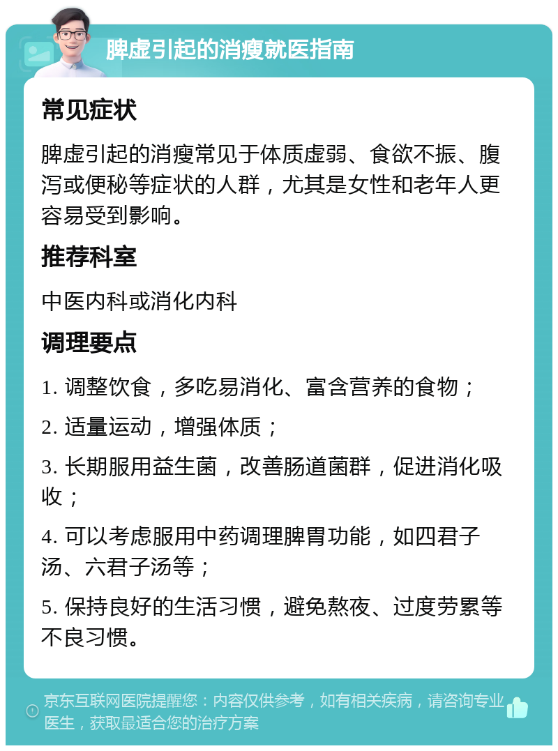 脾虚引起的消瘦就医指南 常见症状 脾虚引起的消瘦常见于体质虚弱、食欲不振、腹泻或便秘等症状的人群，尤其是女性和老年人更容易受到影响。 推荐科室 中医内科或消化内科 调理要点 1. 调整饮食，多吃易消化、富含营养的食物； 2. 适量运动，增强体质； 3. 长期服用益生菌，改善肠道菌群，促进消化吸收； 4. 可以考虑服用中药调理脾胃功能，如四君子汤、六君子汤等； 5. 保持良好的生活习惯，避免熬夜、过度劳累等不良习惯。