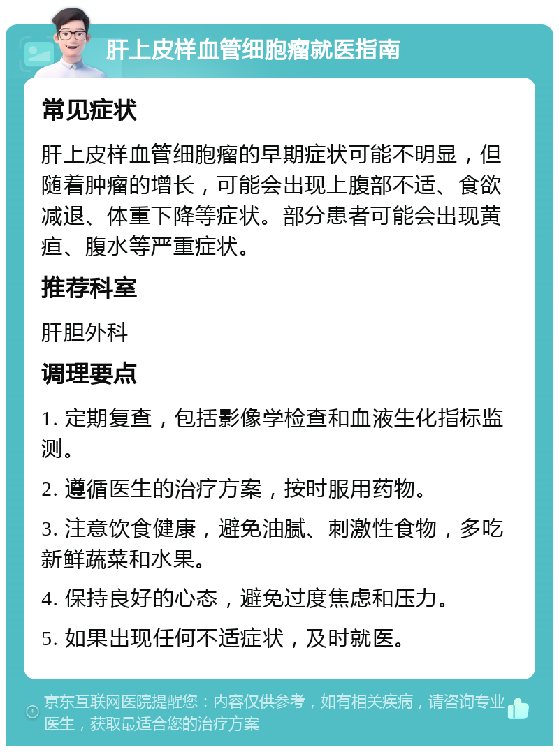 肝上皮样血管细胞瘤就医指南 常见症状 肝上皮样血管细胞瘤的早期症状可能不明显，但随着肿瘤的增长，可能会出现上腹部不适、食欲减退、体重下降等症状。部分患者可能会出现黄疸、腹水等严重症状。 推荐科室 肝胆外科 调理要点 1. 定期复查，包括影像学检查和血液生化指标监测。 2. 遵循医生的治疗方案，按时服用药物。 3. 注意饮食健康，避免油腻、刺激性食物，多吃新鲜蔬菜和水果。 4. 保持良好的心态，避免过度焦虑和压力。 5. 如果出现任何不适症状，及时就医。