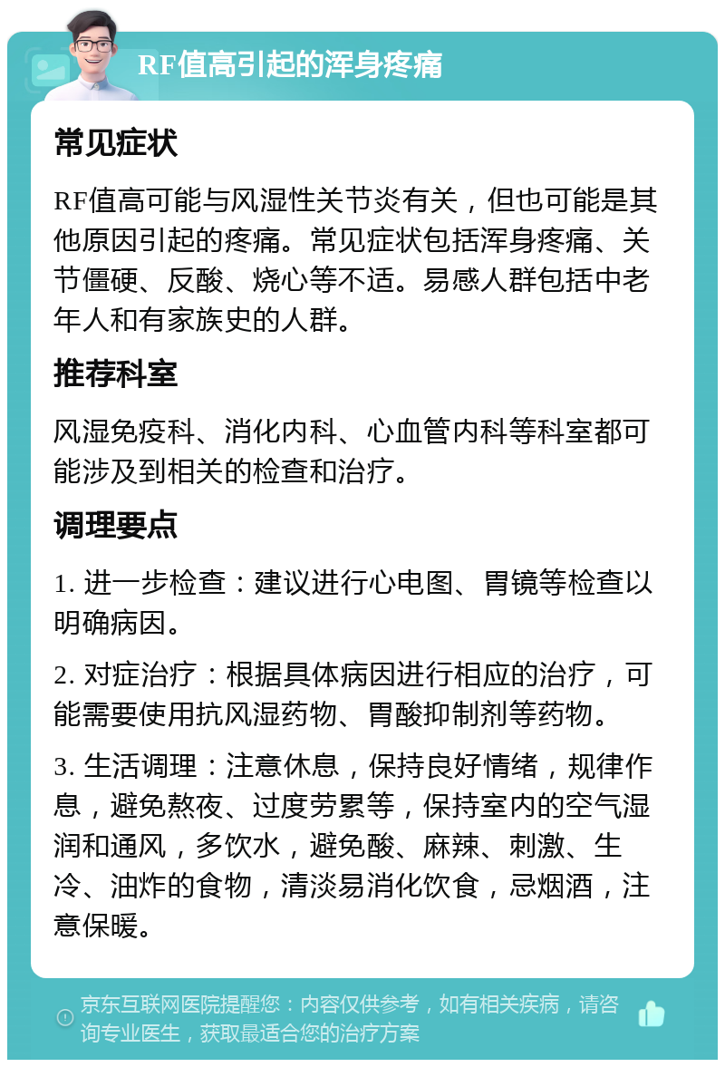 RF值高引起的浑身疼痛 常见症状 RF值高可能与风湿性关节炎有关，但也可能是其他原因引起的疼痛。常见症状包括浑身疼痛、关节僵硬、反酸、烧心等不适。易感人群包括中老年人和有家族史的人群。 推荐科室 风湿免疫科、消化内科、心血管内科等科室都可能涉及到相关的检查和治疗。 调理要点 1. 进一步检查：建议进行心电图、胃镜等检查以明确病因。 2. 对症治疗：根据具体病因进行相应的治疗，可能需要使用抗风湿药物、胃酸抑制剂等药物。 3. 生活调理：注意休息，保持良好情绪，规律作息，避免熬夜、过度劳累等，保持室内的空气湿润和通风，多饮水，避免酸、麻辣、刺激、生冷、油炸的食物，清淡易消化饮食，忌烟酒，注意保暖。