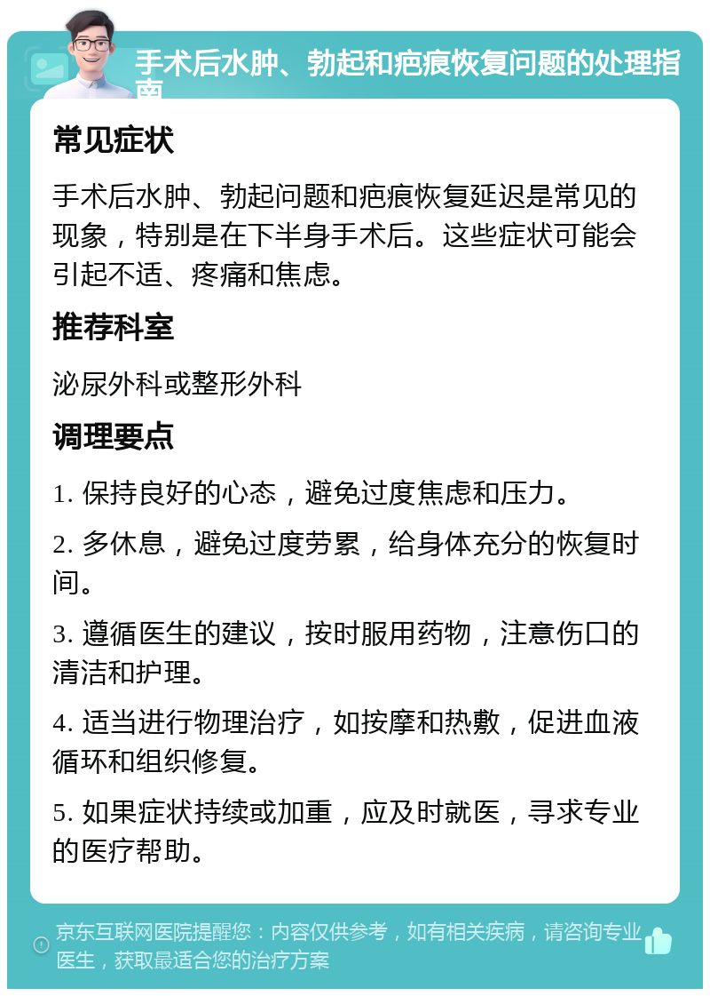 手术后水肿、勃起和疤痕恢复问题的处理指南 常见症状 手术后水肿、勃起问题和疤痕恢复延迟是常见的现象，特别是在下半身手术后。这些症状可能会引起不适、疼痛和焦虑。 推荐科室 泌尿外科或整形外科 调理要点 1. 保持良好的心态，避免过度焦虑和压力。 2. 多休息，避免过度劳累，给身体充分的恢复时间。 3. 遵循医生的建议，按时服用药物，注意伤口的清洁和护理。 4. 适当进行物理治疗，如按摩和热敷，促进血液循环和组织修复。 5. 如果症状持续或加重，应及时就医，寻求专业的医疗帮助。