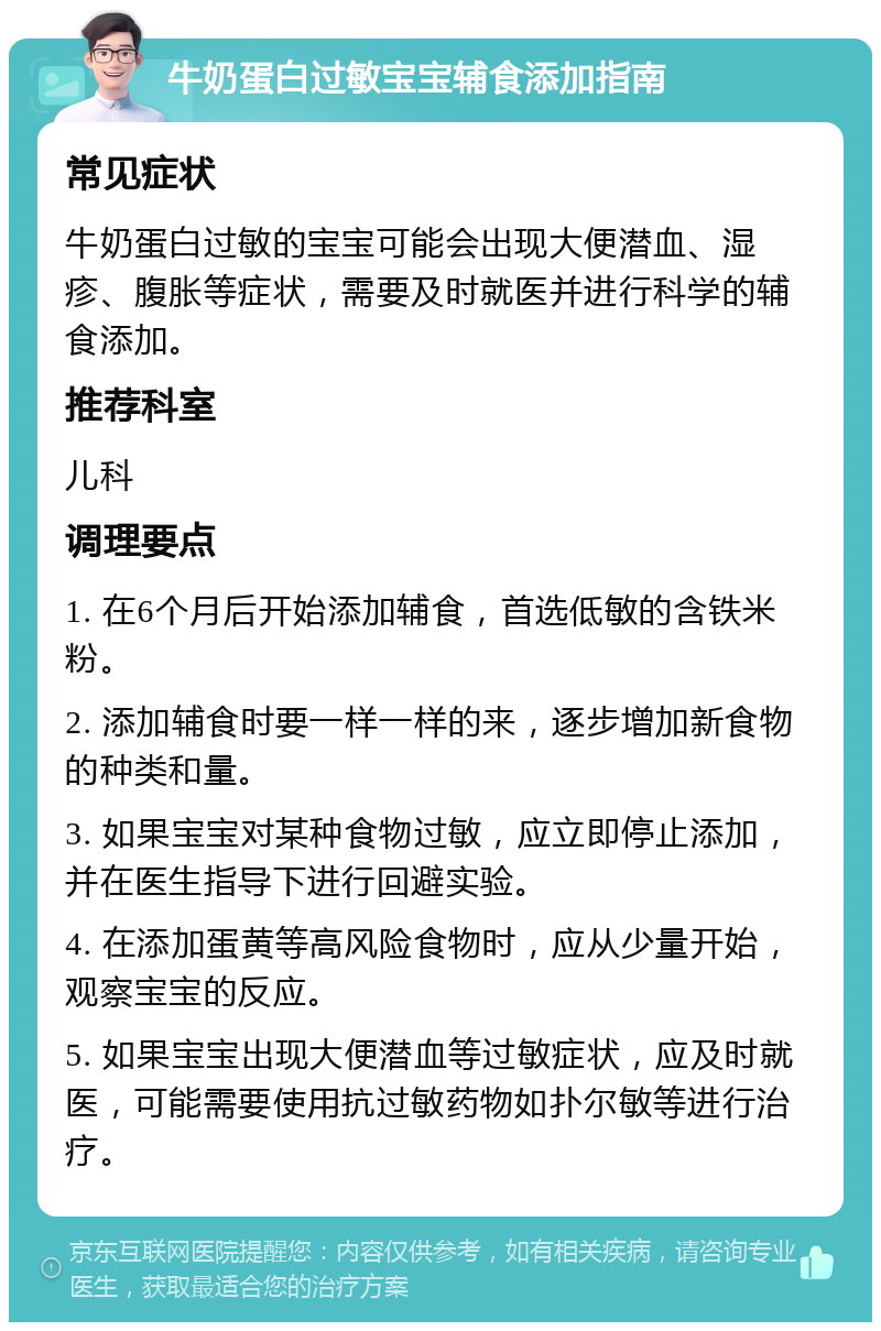 牛奶蛋白过敏宝宝辅食添加指南 常见症状 牛奶蛋白过敏的宝宝可能会出现大便潜血、湿疹、腹胀等症状，需要及时就医并进行科学的辅食添加。 推荐科室 儿科 调理要点 1. 在6个月后开始添加辅食，首选低敏的含铁米粉。 2. 添加辅食时要一样一样的来，逐步增加新食物的种类和量。 3. 如果宝宝对某种食物过敏，应立即停止添加，并在医生指导下进行回避实验。 4. 在添加蛋黄等高风险食物时，应从少量开始，观察宝宝的反应。 5. 如果宝宝出现大便潜血等过敏症状，应及时就医，可能需要使用抗过敏药物如扑尔敏等进行治疗。