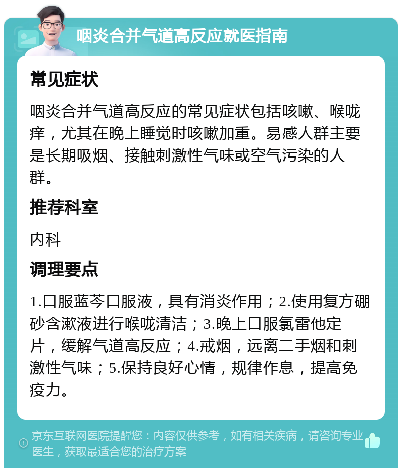 咽炎合并气道高反应就医指南 常见症状 咽炎合并气道高反应的常见症状包括咳嗽、喉咙痒，尤其在晚上睡觉时咳嗽加重。易感人群主要是长期吸烟、接触刺激性气味或空气污染的人群。 推荐科室 内科 调理要点 1.口服蓝芩口服液，具有消炎作用；2.使用复方硼砂含漱液进行喉咙清洁；3.晚上口服氯雷他定片，缓解气道高反应；4.戒烟，远离二手烟和刺激性气味；5.保持良好心情，规律作息，提高免疫力。