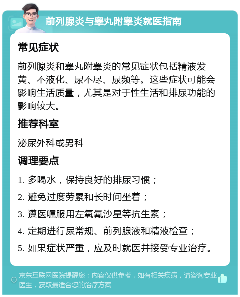 前列腺炎与睾丸附睾炎就医指南 常见症状 前列腺炎和睾丸附睾炎的常见症状包括精液发黄、不液化、尿不尽、尿频等。这些症状可能会影响生活质量，尤其是对于性生活和排尿功能的影响较大。 推荐科室 泌尿外科或男科 调理要点 1. 多喝水，保持良好的排尿习惯； 2. 避免过度劳累和长时间坐着； 3. 遵医嘱服用左氧氟沙星等抗生素； 4. 定期进行尿常规、前列腺液和精液检查； 5. 如果症状严重，应及时就医并接受专业治疗。