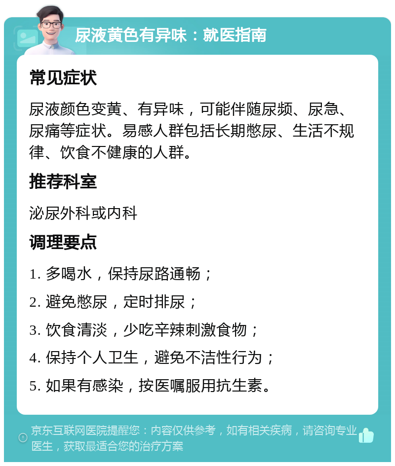 尿液黄色有异味：就医指南 常见症状 尿液颜色变黄、有异味，可能伴随尿频、尿急、尿痛等症状。易感人群包括长期憋尿、生活不规律、饮食不健康的人群。 推荐科室 泌尿外科或内科 调理要点 1. 多喝水，保持尿路通畅； 2. 避免憋尿，定时排尿； 3. 饮食清淡，少吃辛辣刺激食物； 4. 保持个人卫生，避免不洁性行为； 5. 如果有感染，按医嘱服用抗生素。