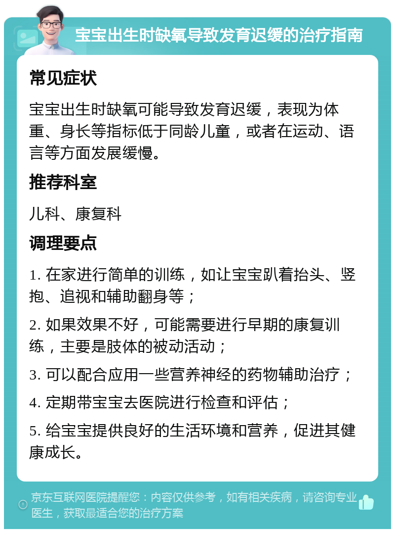 宝宝出生时缺氧导致发育迟缓的治疗指南 常见症状 宝宝出生时缺氧可能导致发育迟缓，表现为体重、身长等指标低于同龄儿童，或者在运动、语言等方面发展缓慢。 推荐科室 儿科、康复科 调理要点 1. 在家进行简单的训练，如让宝宝趴着抬头、竖抱、追视和辅助翻身等； 2. 如果效果不好，可能需要进行早期的康复训练，主要是肢体的被动活动； 3. 可以配合应用一些营养神经的药物辅助治疗； 4. 定期带宝宝去医院进行检查和评估； 5. 给宝宝提供良好的生活环境和营养，促进其健康成长。