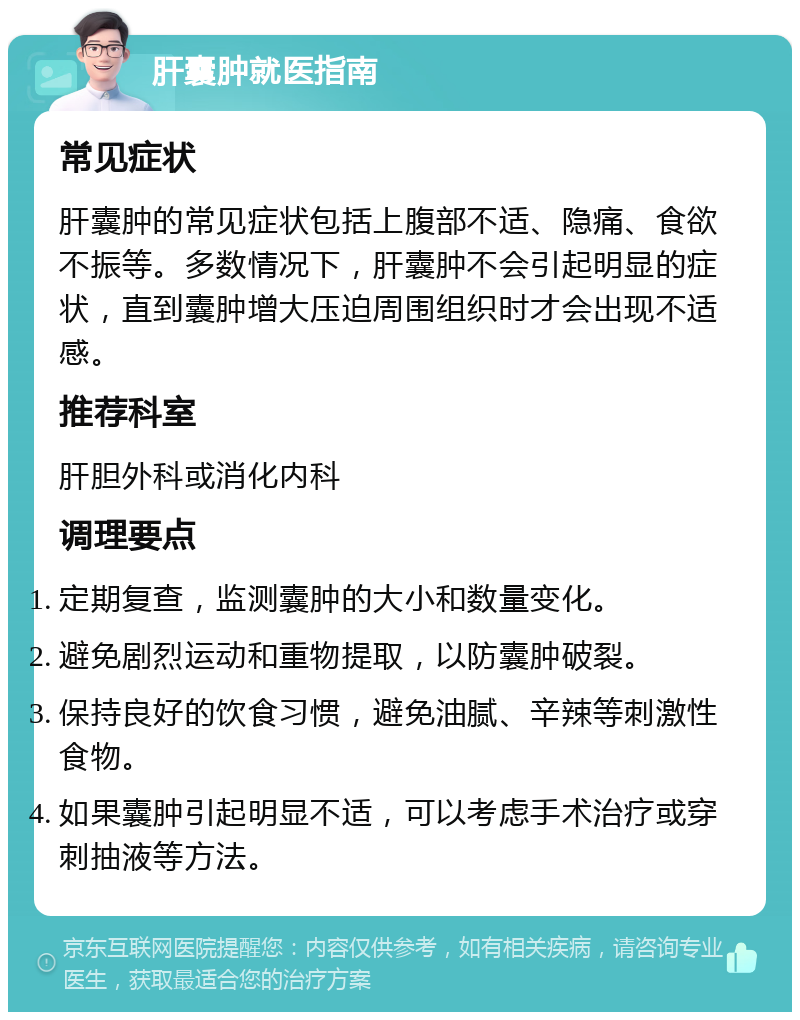 肝囊肿就医指南 常见症状 肝囊肿的常见症状包括上腹部不适、隐痛、食欲不振等。多数情况下，肝囊肿不会引起明显的症状，直到囊肿增大压迫周围组织时才会出现不适感。 推荐科室 肝胆外科或消化内科 调理要点 定期复查，监测囊肿的大小和数量变化。 避免剧烈运动和重物提取，以防囊肿破裂。 保持良好的饮食习惯，避免油腻、辛辣等刺激性食物。 如果囊肿引起明显不适，可以考虑手术治疗或穿刺抽液等方法。