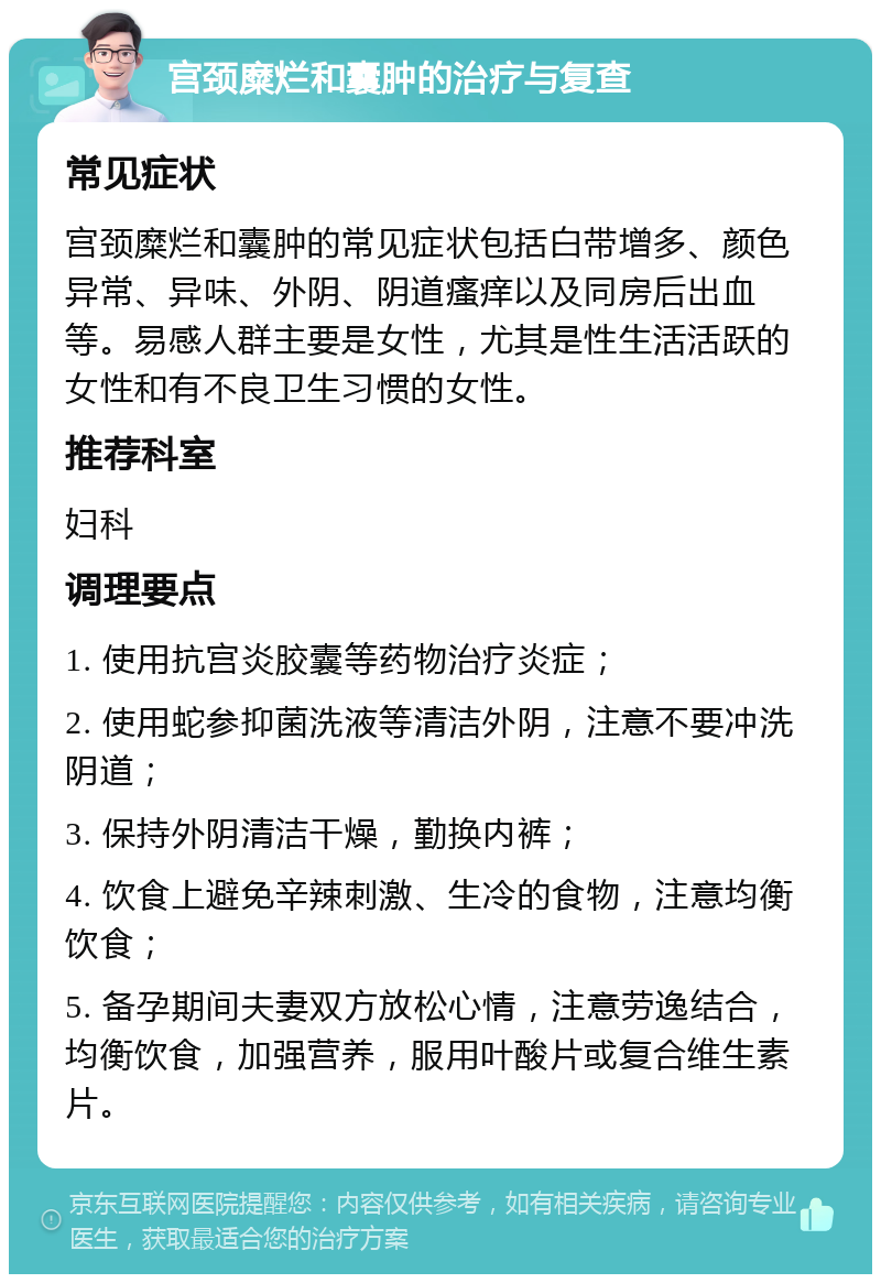 宫颈糜烂和囊肿的治疗与复查 常见症状 宫颈糜烂和囊肿的常见症状包括白带增多、颜色异常、异味、外阴、阴道瘙痒以及同房后出血等。易感人群主要是女性，尤其是性生活活跃的女性和有不良卫生习惯的女性。 推荐科室 妇科 调理要点 1. 使用抗宫炎胶囊等药物治疗炎症； 2. 使用蛇参抑菌洗液等清洁外阴，注意不要冲洗阴道； 3. 保持外阴清洁干燥，勤换内裤； 4. 饮食上避免辛辣刺激、生冷的食物，注意均衡饮食； 5. 备孕期间夫妻双方放松心情，注意劳逸结合，均衡饮食，加强营养，服用叶酸片或复合维生素片。