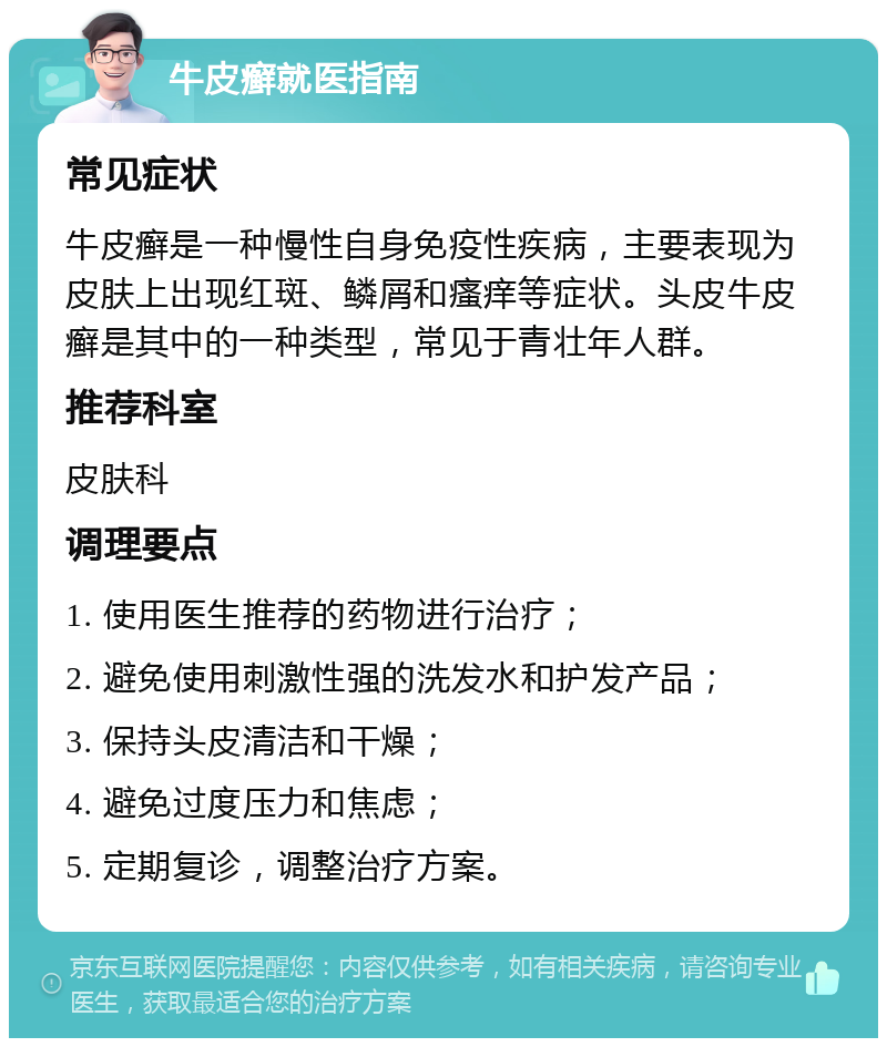 牛皮癣就医指南 常见症状 牛皮癣是一种慢性自身免疫性疾病，主要表现为皮肤上出现红斑、鳞屑和瘙痒等症状。头皮牛皮癣是其中的一种类型，常见于青壮年人群。 推荐科室 皮肤科 调理要点 1. 使用医生推荐的药物进行治疗； 2. 避免使用刺激性强的洗发水和护发产品； 3. 保持头皮清洁和干燥； 4. 避免过度压力和焦虑； 5. 定期复诊，调整治疗方案。