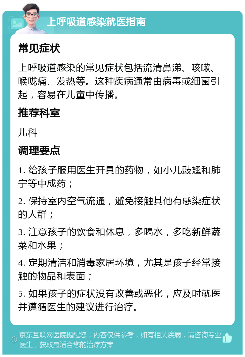 上呼吸道感染就医指南 常见症状 上呼吸道感染的常见症状包括流清鼻涕、咳嗽、喉咙痛、发热等。这种疾病通常由病毒或细菌引起，容易在儿童中传播。 推荐科室 儿科 调理要点 1. 给孩子服用医生开具的药物，如小儿豉翘和肺宁等中成药； 2. 保持室内空气流通，避免接触其他有感染症状的人群； 3. 注意孩子的饮食和休息，多喝水，多吃新鲜蔬菜和水果； 4. 定期清洁和消毒家居环境，尤其是孩子经常接触的物品和表面； 5. 如果孩子的症状没有改善或恶化，应及时就医并遵循医生的建议进行治疗。