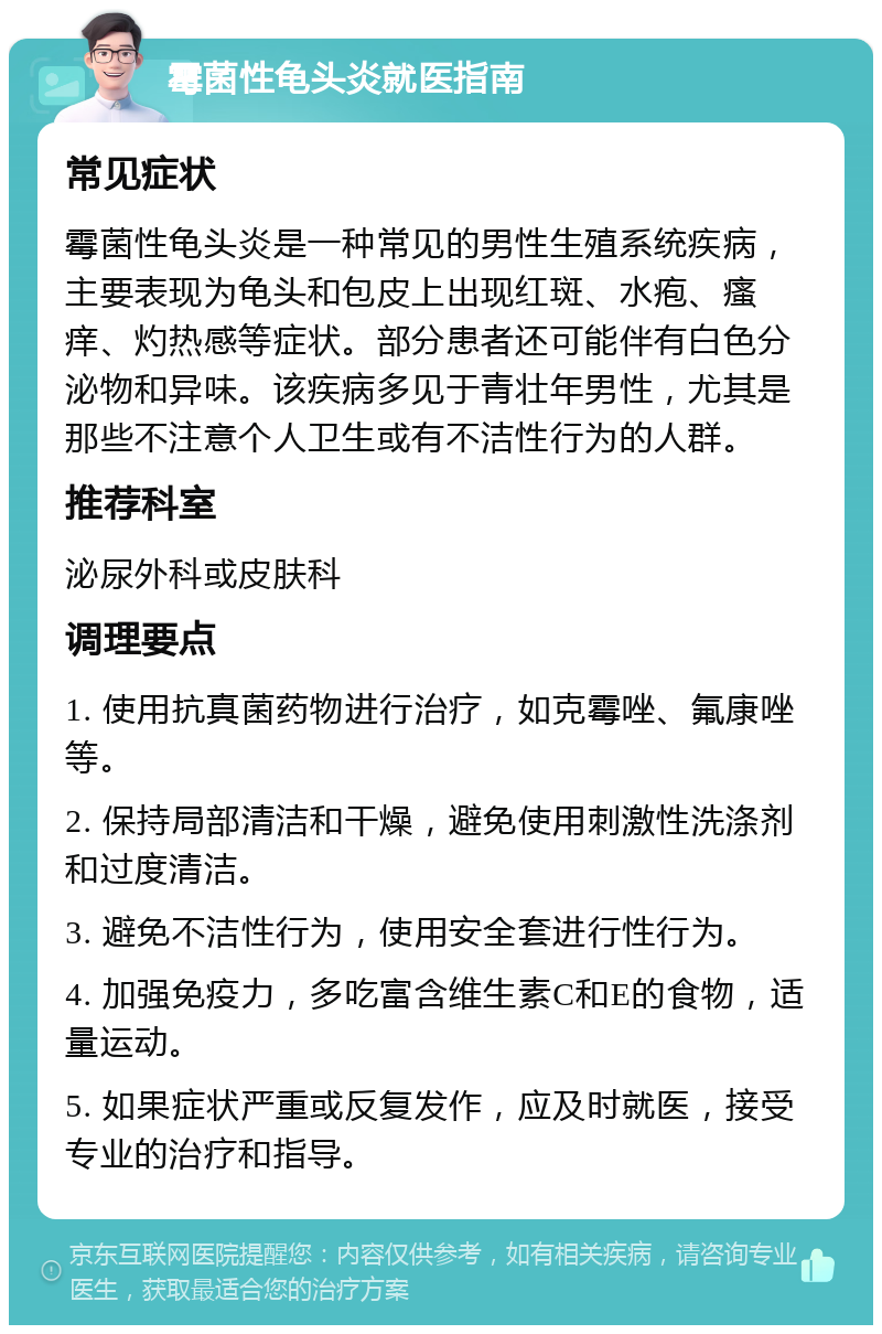 霉菌性龟头炎就医指南 常见症状 霉菌性龟头炎是一种常见的男性生殖系统疾病，主要表现为龟头和包皮上出现红斑、水疱、瘙痒、灼热感等症状。部分患者还可能伴有白色分泌物和异味。该疾病多见于青壮年男性，尤其是那些不注意个人卫生或有不洁性行为的人群。 推荐科室 泌尿外科或皮肤科 调理要点 1. 使用抗真菌药物进行治疗，如克霉唑、氟康唑等。 2. 保持局部清洁和干燥，避免使用刺激性洗涤剂和过度清洁。 3. 避免不洁性行为，使用安全套进行性行为。 4. 加强免疫力，多吃富含维生素C和E的食物，适量运动。 5. 如果症状严重或反复发作，应及时就医，接受专业的治疗和指导。