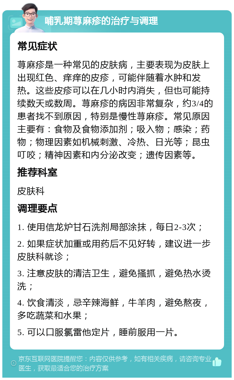 哺乳期荨麻疹的治疗与调理 常见症状 荨麻疹是一种常见的皮肤病，主要表现为皮肤上出现红色、痒痒的皮疹，可能伴随着水肿和发热。这些皮疹可以在几小时内消失，但也可能持续数天或数周。荨麻疹的病因非常复杂，约3/4的患者找不到原因，特别是慢性荨麻疹。常见原因主要有：食物及食物添加剂；吸入物；感染；药物；物理因素如机械刺激、冷热、日光等；昆虫叮咬；精神因素和内分泌改变；遗传因素等。 推荐科室 皮肤科 调理要点 1. 使用信龙炉甘石洗剂局部涂抹，每日2-3次； 2. 如果症状加重或用药后不见好转，建议进一步皮肤科就诊； 3. 注意皮肤的清洁卫生，避免搔抓，避免热水烫洗； 4. 饮食清淡，忌辛辣海鲜，牛羊肉，避免熬夜，多吃蔬菜和水果； 5. 可以口服氯雷他定片，睡前服用一片。