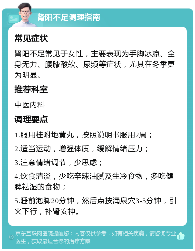 肾阳不足调理指南 常见症状 肾阳不足常见于女性，主要表现为手脚冰凉、全身无力、腰膝酸软、尿频等症状，尤其在冬季更为明显。 推荐科室 中医内科 调理要点 1.服用桂附地黄丸，按照说明书服用2周； 2.适当运动，增强体质，缓解情绪压力； 3.注意情绪调节，少思虑； 4.饮食清淡，少吃辛辣油腻及生冷食物，多吃健脾祛湿的食物； 5.睡前泡脚20分钟，然后点按涌泉穴3-5分钟，引火下行，补肾安神。