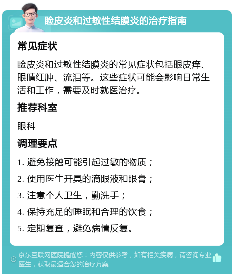 睑皮炎和过敏性结膜炎的治疗指南 常见症状 睑皮炎和过敏性结膜炎的常见症状包括眼皮痒、眼睛红肿、流泪等。这些症状可能会影响日常生活和工作，需要及时就医治疗。 推荐科室 眼科 调理要点 1. 避免接触可能引起过敏的物质； 2. 使用医生开具的滴眼液和眼膏； 3. 注意个人卫生，勤洗手； 4. 保持充足的睡眠和合理的饮食； 5. 定期复查，避免病情反复。