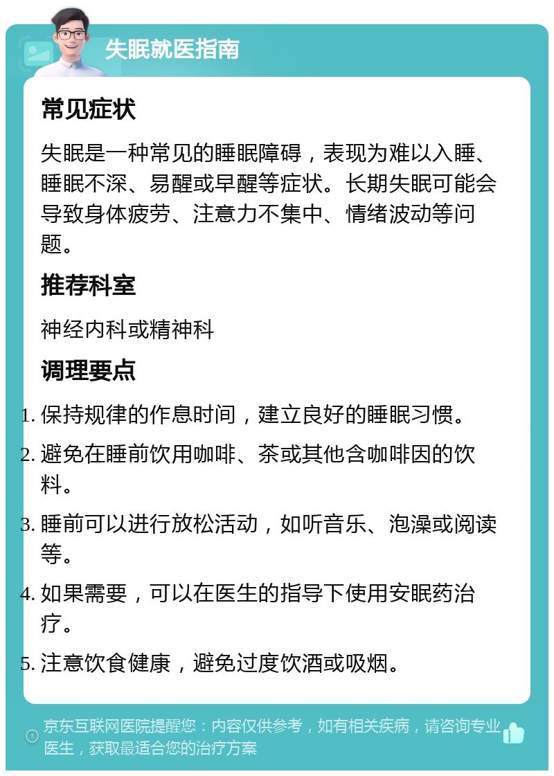 失眠就医指南 常见症状 失眠是一种常见的睡眠障碍，表现为难以入睡、睡眠不深、易醒或早醒等症状。长期失眠可能会导致身体疲劳、注意力不集中、情绪波动等问题。 推荐科室 神经内科或精神科 调理要点 保持规律的作息时间，建立良好的睡眠习惯。 避免在睡前饮用咖啡、茶或其他含咖啡因的饮料。 睡前可以进行放松活动，如听音乐、泡澡或阅读等。 如果需要，可以在医生的指导下使用安眠药治疗。 注意饮食健康，避免过度饮酒或吸烟。