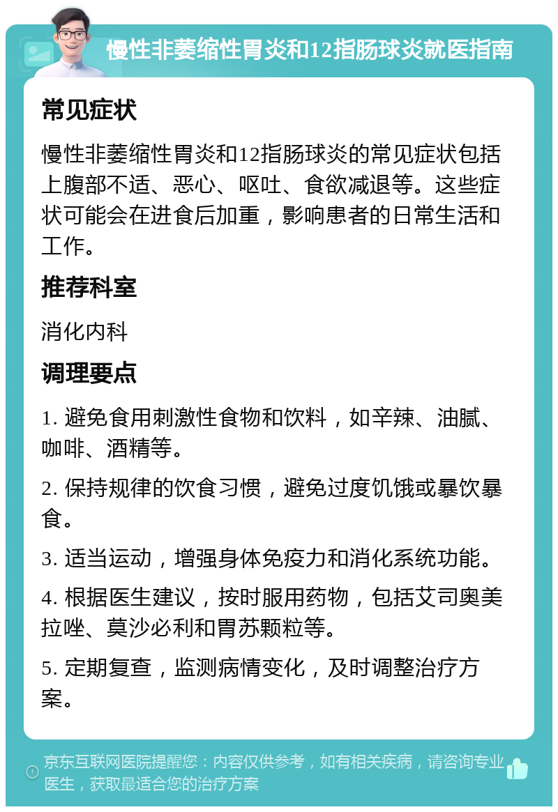 慢性非萎缩性胃炎和12指肠球炎就医指南 常见症状 慢性非萎缩性胃炎和12指肠球炎的常见症状包括上腹部不适、恶心、呕吐、食欲减退等。这些症状可能会在进食后加重，影响患者的日常生活和工作。 推荐科室 消化内科 调理要点 1. 避免食用刺激性食物和饮料，如辛辣、油腻、咖啡、酒精等。 2. 保持规律的饮食习惯，避免过度饥饿或暴饮暴食。 3. 适当运动，增强身体免疫力和消化系统功能。 4. 根据医生建议，按时服用药物，包括艾司奥美拉唑、莫沙必利和胃苏颗粒等。 5. 定期复查，监测病情变化，及时调整治疗方案。