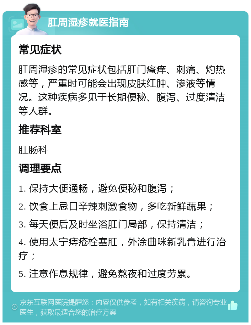 肛周湿疹就医指南 常见症状 肛周湿疹的常见症状包括肛门瘙痒、刺痛、灼热感等，严重时可能会出现皮肤红肿、渗液等情况。这种疾病多见于长期便秘、腹泻、过度清洁等人群。 推荐科室 肛肠科 调理要点 1. 保持大便通畅，避免便秘和腹泻； 2. 饮食上忌口辛辣刺激食物，多吃新鲜蔬果； 3. 每天便后及时坐浴肛门局部，保持清洁； 4. 使用太宁痔疮栓塞肛，外涂曲咪新乳膏进行治疗； 5. 注意作息规律，避免熬夜和过度劳累。