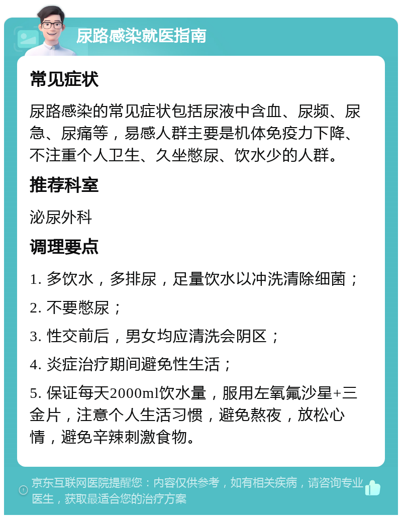 尿路感染就医指南 常见症状 尿路感染的常见症状包括尿液中含血、尿频、尿急、尿痛等，易感人群主要是机体免疫力下降、不注重个人卫生、久坐憋尿、饮水少的人群。 推荐科室 泌尿外科 调理要点 1. 多饮水，多排尿，足量饮水以冲洗清除细菌； 2. 不要憋尿； 3. 性交前后，男女均应清洗会阴区； 4. 炎症治疗期间避免性生活； 5. 保证每天2000ml饮水量，服用左氧氟沙星+三金片，注意个人生活习惯，避免熬夜，放松心情，避免辛辣刺激食物。