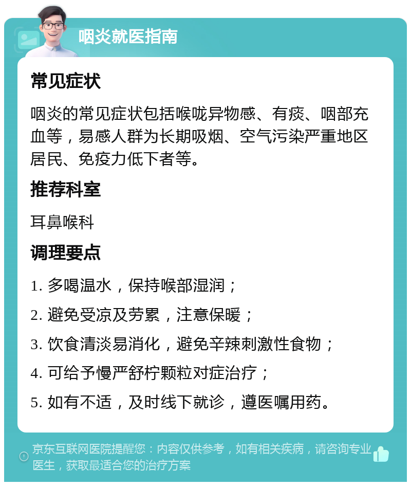 咽炎就医指南 常见症状 咽炎的常见症状包括喉咙异物感、有痰、咽部充血等，易感人群为长期吸烟、空气污染严重地区居民、免疫力低下者等。 推荐科室 耳鼻喉科 调理要点 1. 多喝温水，保持喉部湿润； 2. 避免受凉及劳累，注意保暖； 3. 饮食清淡易消化，避免辛辣刺激性食物； 4. 可给予慢严舒柠颗粒对症治疗； 5. 如有不适，及时线下就诊，遵医嘱用药。