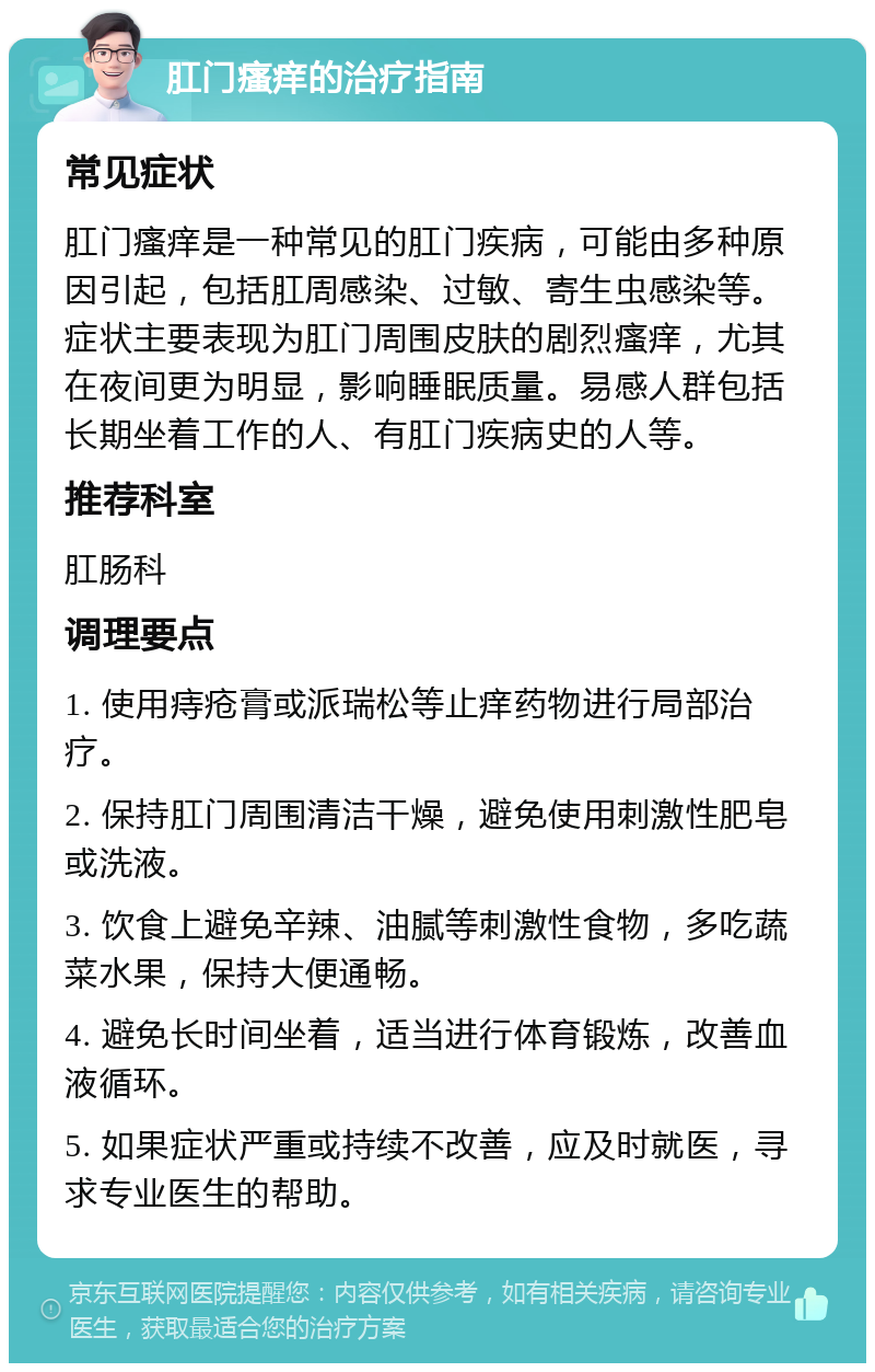 肛门瘙痒的治疗指南 常见症状 肛门瘙痒是一种常见的肛门疾病，可能由多种原因引起，包括肛周感染、过敏、寄生虫感染等。症状主要表现为肛门周围皮肤的剧烈瘙痒，尤其在夜间更为明显，影响睡眠质量。易感人群包括长期坐着工作的人、有肛门疾病史的人等。 推荐科室 肛肠科 调理要点 1. 使用痔疮膏或派瑞松等止痒药物进行局部治疗。 2. 保持肛门周围清洁干燥，避免使用刺激性肥皂或洗液。 3. 饮食上避免辛辣、油腻等刺激性食物，多吃蔬菜水果，保持大便通畅。 4. 避免长时间坐着，适当进行体育锻炼，改善血液循环。 5. 如果症状严重或持续不改善，应及时就医，寻求专业医生的帮助。