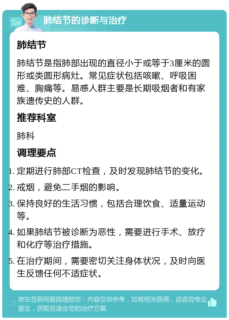 肺结节的诊断与治疗 肺结节 肺结节是指肺部出现的直径小于或等于3厘米的圆形或类圆形病灶。常见症状包括咳嗽、呼吸困难、胸痛等。易感人群主要是长期吸烟者和有家族遗传史的人群。 推荐科室 肺科 调理要点 定期进行肺部CT检查，及时发现肺结节的变化。 戒烟，避免二手烟的影响。 保持良好的生活习惯，包括合理饮食、适量运动等。 如果肺结节被诊断为恶性，需要进行手术、放疗和化疗等治疗措施。 在治疗期间，需要密切关注身体状况，及时向医生反馈任何不适症状。