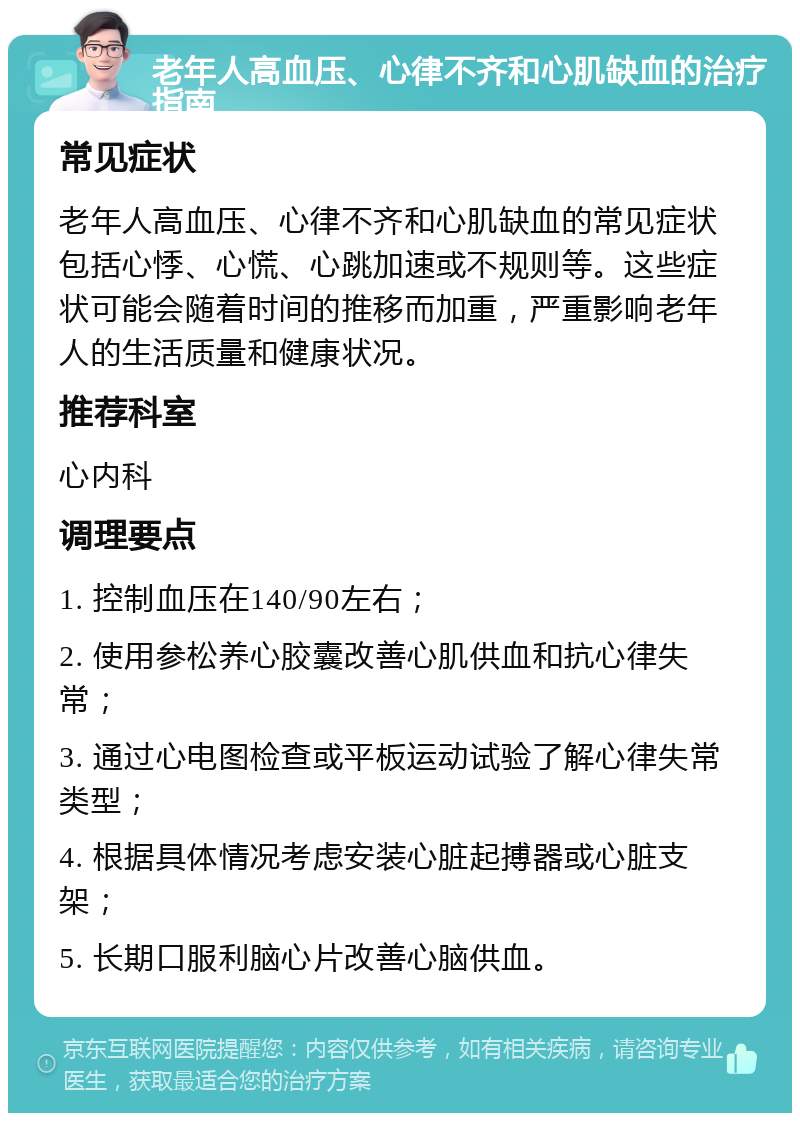 老年人高血压、心律不齐和心肌缺血的治疗指南 常见症状 老年人高血压、心律不齐和心肌缺血的常见症状包括心悸、心慌、心跳加速或不规则等。这些症状可能会随着时间的推移而加重，严重影响老年人的生活质量和健康状况。 推荐科室 心内科 调理要点 1. 控制血压在140/90左右； 2. 使用参松养心胶囊改善心肌供血和抗心律失常； 3. 通过心电图检查或平板运动试验了解心律失常类型； 4. 根据具体情况考虑安装心脏起搏器或心脏支架； 5. 长期口服利脑心片改善心脑供血。