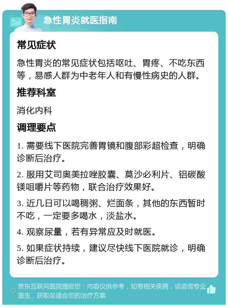 急性胃炎就医指南 常见症状 急性胃炎的常见症状包括呕吐、胃疼、不吃东西等，易感人群为中老年人和有慢性病史的人群。 推荐科室 消化内科 调理要点 1. 需要线下医院完善胃镜和腹部彩超检查，明确诊断后治疗。 2. 服用艾司奥美拉唑胶囊、莫沙必利片、铝碳酸镁咀嚼片等药物，联合治疗效果好。 3. 近几日可以喝稠粥、烂面条，其他的东西暂时不吃，一定要多喝水，淡盐水。 4. 观察尿量，若有异常应及时就医。 5. 如果症状持续，建议尽快线下医院就诊，明确诊断后治疗。