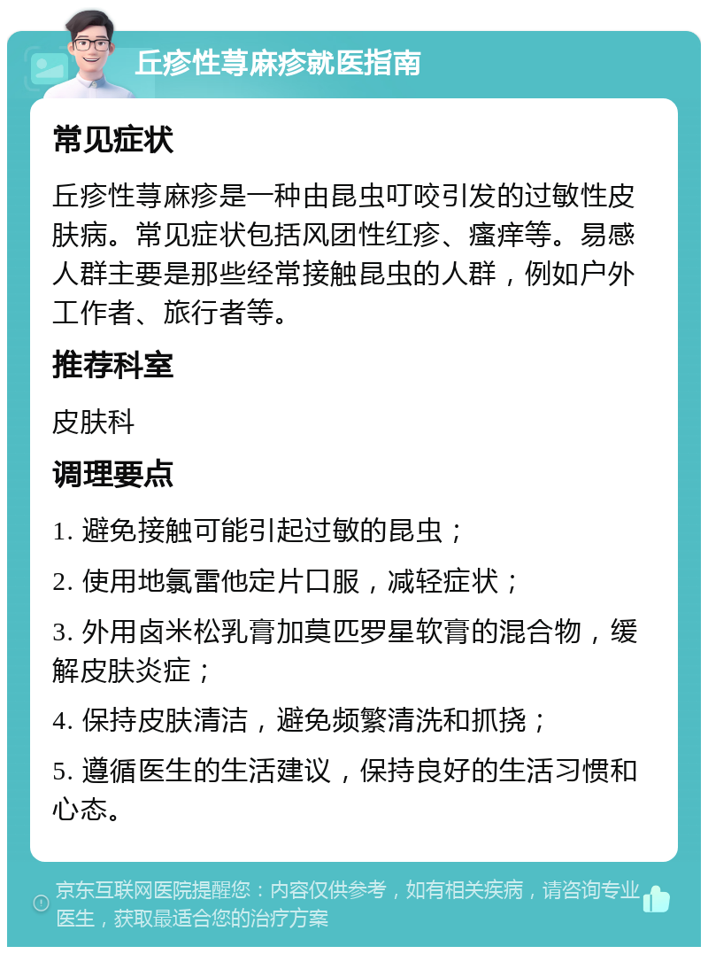 丘疹性荨麻疹就医指南 常见症状 丘疹性荨麻疹是一种由昆虫叮咬引发的过敏性皮肤病。常见症状包括风团性红疹、瘙痒等。易感人群主要是那些经常接触昆虫的人群，例如户外工作者、旅行者等。 推荐科室 皮肤科 调理要点 1. 避免接触可能引起过敏的昆虫； 2. 使用地氯雷他定片口服，减轻症状； 3. 外用卤米松乳膏加莫匹罗星软膏的混合物，缓解皮肤炎症； 4. 保持皮肤清洁，避免频繁清洗和抓挠； 5. 遵循医生的生活建议，保持良好的生活习惯和心态。