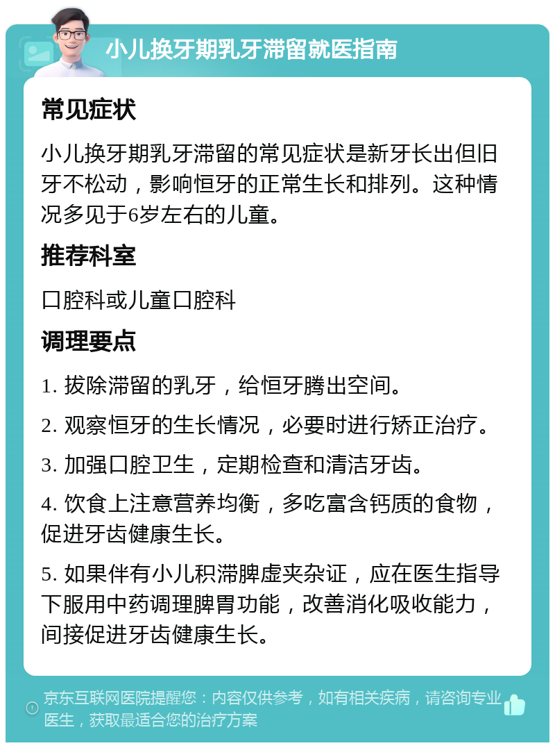 小儿换牙期乳牙滞留就医指南 常见症状 小儿换牙期乳牙滞留的常见症状是新牙长出但旧牙不松动，影响恒牙的正常生长和排列。这种情况多见于6岁左右的儿童。 推荐科室 口腔科或儿童口腔科 调理要点 1. 拔除滞留的乳牙，给恒牙腾出空间。 2. 观察恒牙的生长情况，必要时进行矫正治疗。 3. 加强口腔卫生，定期检查和清洁牙齿。 4. 饮食上注意营养均衡，多吃富含钙质的食物，促进牙齿健康生长。 5. 如果伴有小儿积滞脾虚夹杂证，应在医生指导下服用中药调理脾胃功能，改善消化吸收能力，间接促进牙齿健康生长。