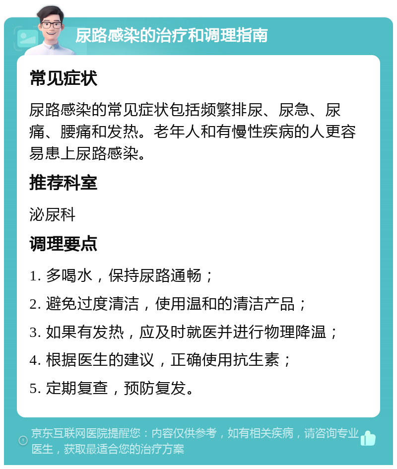 尿路感染的治疗和调理指南 常见症状 尿路感染的常见症状包括频繁排尿、尿急、尿痛、腰痛和发热。老年人和有慢性疾病的人更容易患上尿路感染。 推荐科室 泌尿科 调理要点 1. 多喝水，保持尿路通畅； 2. 避免过度清洁，使用温和的清洁产品； 3. 如果有发热，应及时就医并进行物理降温； 4. 根据医生的建议，正确使用抗生素； 5. 定期复查，预防复发。