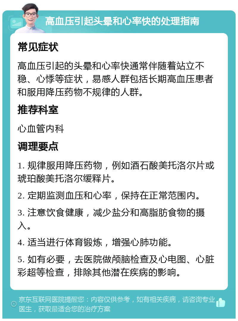 高血压引起头晕和心率快的处理指南 常见症状 高血压引起的头晕和心率快通常伴随着站立不稳、心悸等症状，易感人群包括长期高血压患者和服用降压药物不规律的人群。 推荐科室 心血管内科 调理要点 1. 规律服用降压药物，例如酒石酸美托洛尔片或琥珀酸美托洛尔缓释片。 2. 定期监测血压和心率，保持在正常范围内。 3. 注意饮食健康，减少盐分和高脂肪食物的摄入。 4. 适当进行体育锻炼，增强心肺功能。 5. 如有必要，去医院做颅脑检查及心电图、心脏彩超等检查，排除其他潜在疾病的影响。