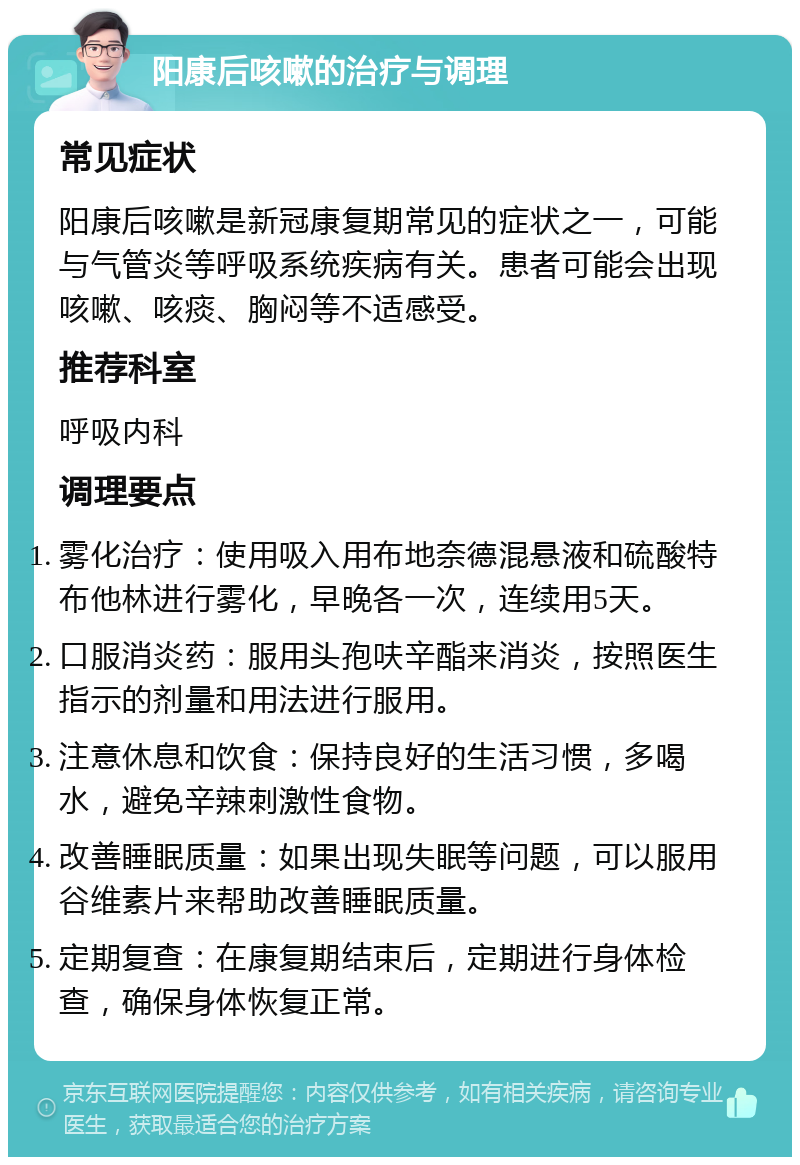 阳康后咳嗽的治疗与调理 常见症状 阳康后咳嗽是新冠康复期常见的症状之一，可能与气管炎等呼吸系统疾病有关。患者可能会出现咳嗽、咳痰、胸闷等不适感受。 推荐科室 呼吸内科 调理要点 雾化治疗：使用吸入用布地奈德混悬液和硫酸特布他林进行雾化，早晚各一次，连续用5天。 口服消炎药：服用头孢呋辛酯来消炎，按照医生指示的剂量和用法进行服用。 注意休息和饮食：保持良好的生活习惯，多喝水，避免辛辣刺激性食物。 改善睡眠质量：如果出现失眠等问题，可以服用谷维素片来帮助改善睡眠质量。 定期复查：在康复期结束后，定期进行身体检查，确保身体恢复正常。