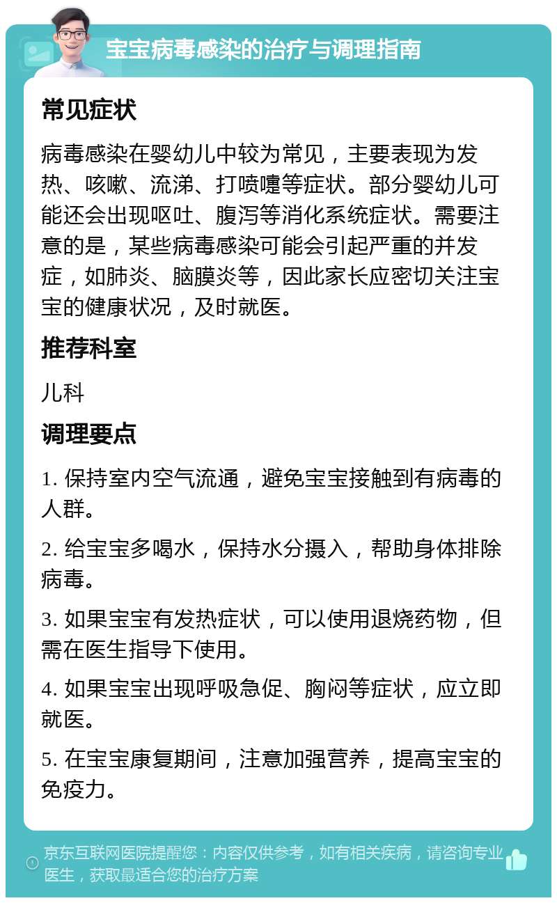 宝宝病毒感染的治疗与调理指南 常见症状 病毒感染在婴幼儿中较为常见，主要表现为发热、咳嗽、流涕、打喷嚏等症状。部分婴幼儿可能还会出现呕吐、腹泻等消化系统症状。需要注意的是，某些病毒感染可能会引起严重的并发症，如肺炎、脑膜炎等，因此家长应密切关注宝宝的健康状况，及时就医。 推荐科室 儿科 调理要点 1. 保持室内空气流通，避免宝宝接触到有病毒的人群。 2. 给宝宝多喝水，保持水分摄入，帮助身体排除病毒。 3. 如果宝宝有发热症状，可以使用退烧药物，但需在医生指导下使用。 4. 如果宝宝出现呼吸急促、胸闷等症状，应立即就医。 5. 在宝宝康复期间，注意加强营养，提高宝宝的免疫力。