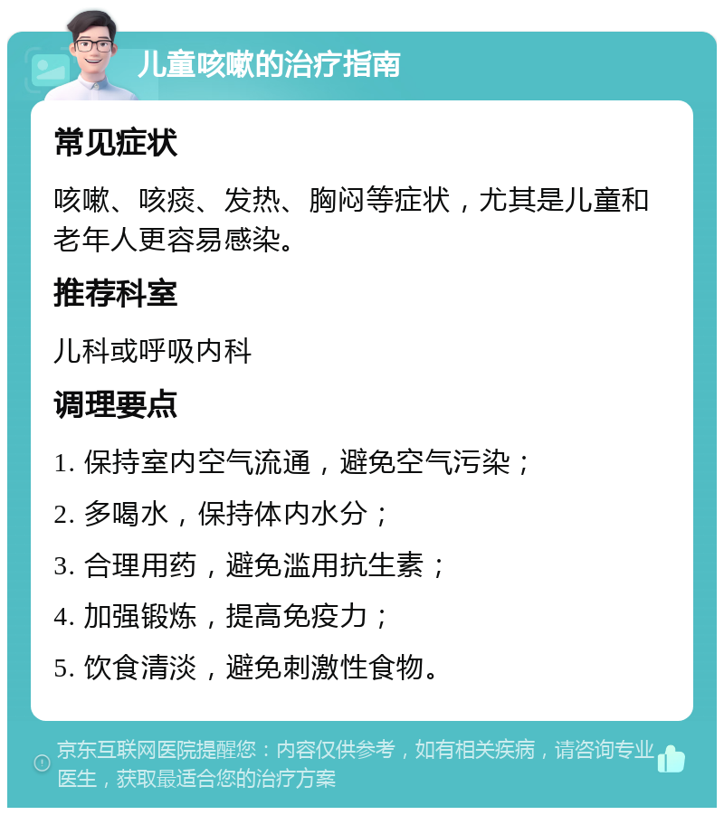 儿童咳嗽的治疗指南 常见症状 咳嗽、咳痰、发热、胸闷等症状，尤其是儿童和老年人更容易感染。 推荐科室 儿科或呼吸内科 调理要点 1. 保持室内空气流通，避免空气污染； 2. 多喝水，保持体内水分； 3. 合理用药，避免滥用抗生素； 4. 加强锻炼，提高免疫力； 5. 饮食清淡，避免刺激性食物。