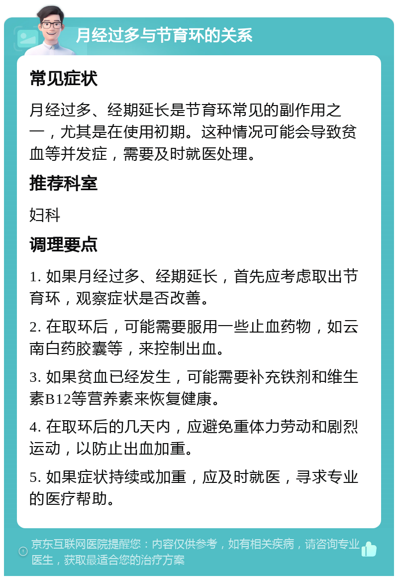 月经过多与节育环的关系 常见症状 月经过多、经期延长是节育环常见的副作用之一，尤其是在使用初期。这种情况可能会导致贫血等并发症，需要及时就医处理。 推荐科室 妇科 调理要点 1. 如果月经过多、经期延长，首先应考虑取出节育环，观察症状是否改善。 2. 在取环后，可能需要服用一些止血药物，如云南白药胶囊等，来控制出血。 3. 如果贫血已经发生，可能需要补充铁剂和维生素B12等营养素来恢复健康。 4. 在取环后的几天内，应避免重体力劳动和剧烈运动，以防止出血加重。 5. 如果症状持续或加重，应及时就医，寻求专业的医疗帮助。