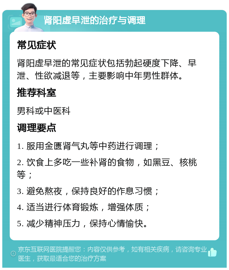 肾阳虚早泄的治疗与调理 常见症状 肾阳虚早泄的常见症状包括勃起硬度下降、早泄、性欲减退等，主要影响中年男性群体。 推荐科室 男科或中医科 调理要点 1. 服用金匮肾气丸等中药进行调理； 2. 饮食上多吃一些补肾的食物，如黑豆、核桃等； 3. 避免熬夜，保持良好的作息习惯； 4. 适当进行体育锻炼，增强体质； 5. 减少精神压力，保持心情愉快。