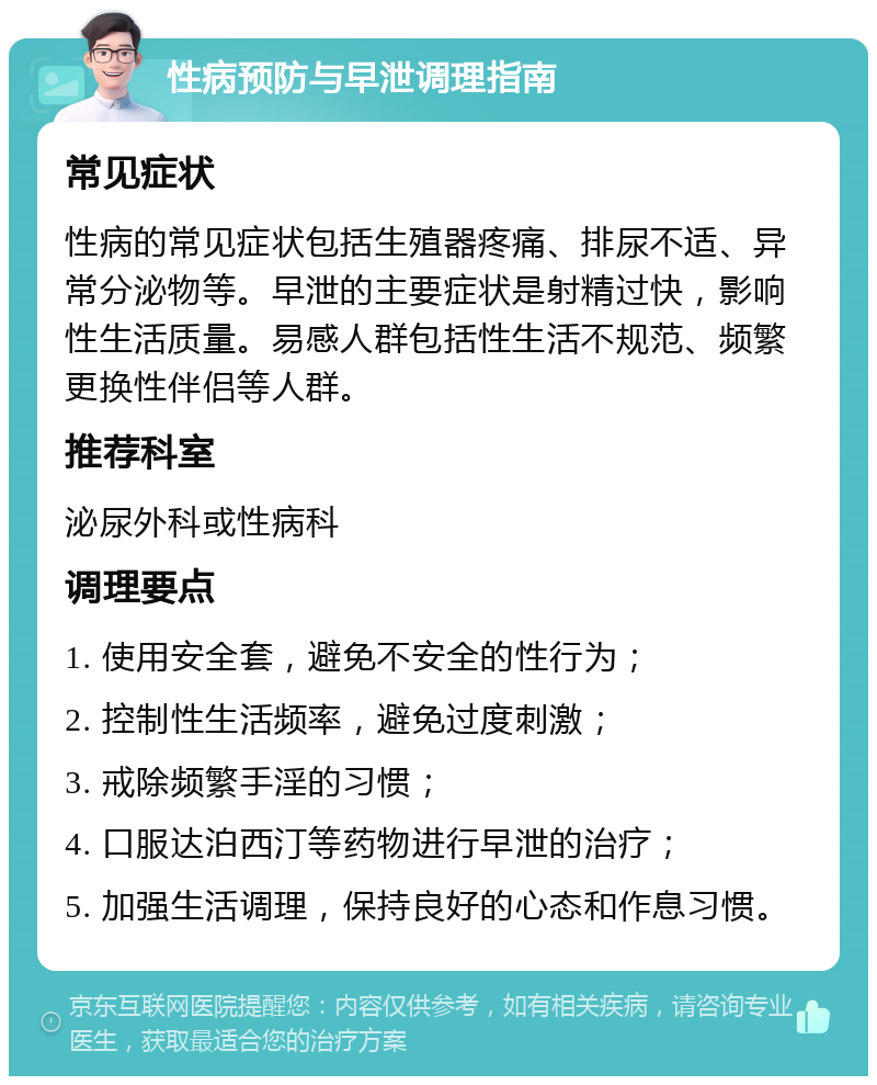 性病预防与早泄调理指南 常见症状 性病的常见症状包括生殖器疼痛、排尿不适、异常分泌物等。早泄的主要症状是射精过快，影响性生活质量。易感人群包括性生活不规范、频繁更换性伴侣等人群。 推荐科室 泌尿外科或性病科 调理要点 1. 使用安全套，避免不安全的性行为； 2. 控制性生活频率，避免过度刺激； 3. 戒除频繁手淫的习惯； 4. 口服达泊西汀等药物进行早泄的治疗； 5. 加强生活调理，保持良好的心态和作息习惯。