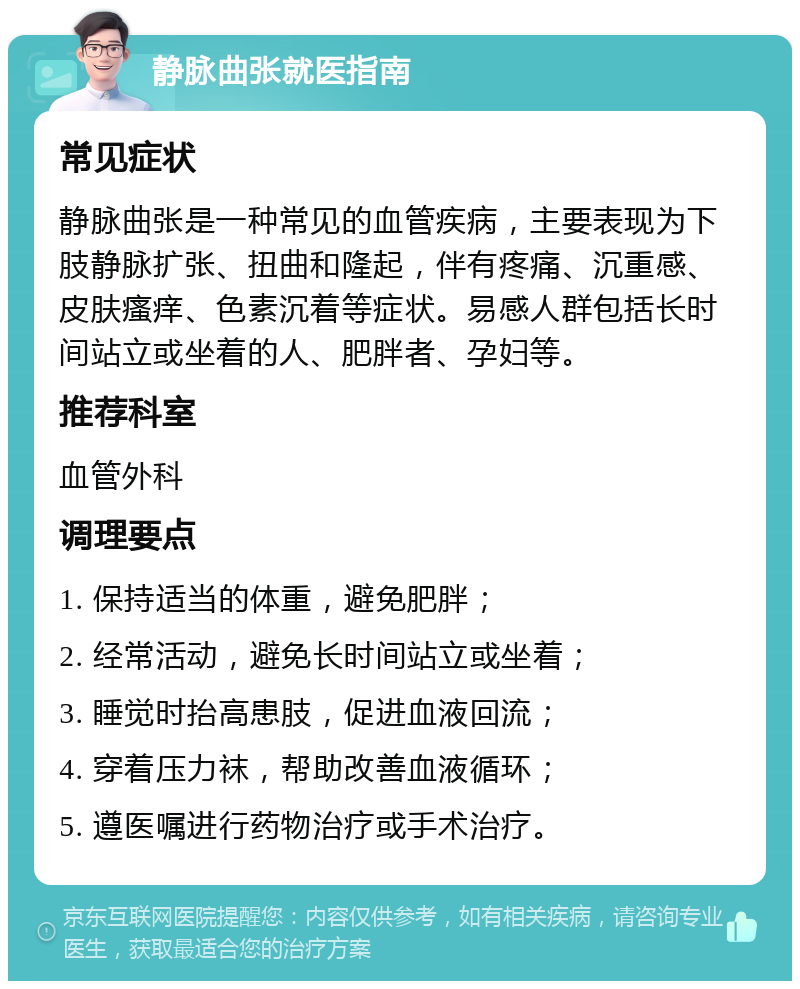 静脉曲张就医指南 常见症状 静脉曲张是一种常见的血管疾病，主要表现为下肢静脉扩张、扭曲和隆起，伴有疼痛、沉重感、皮肤瘙痒、色素沉着等症状。易感人群包括长时间站立或坐着的人、肥胖者、孕妇等。 推荐科室 血管外科 调理要点 1. 保持适当的体重，避免肥胖； 2. 经常活动，避免长时间站立或坐着； 3. 睡觉时抬高患肢，促进血液回流； 4. 穿着压力袜，帮助改善血液循环； 5. 遵医嘱进行药物治疗或手术治疗。