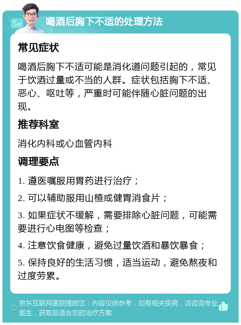 喝酒后胸下不适的处理方法 常见症状 喝酒后胸下不适可能是消化道问题引起的，常见于饮酒过量或不当的人群。症状包括胸下不适、恶心、呕吐等，严重时可能伴随心脏问题的出现。 推荐科室 消化内科或心血管内科 调理要点 1. 遵医嘱服用胃药进行治疗； 2. 可以辅助服用山楂或健胃消食片； 3. 如果症状不缓解，需要排除心脏问题，可能需要进行心电图等检查； 4. 注意饮食健康，避免过量饮酒和暴饮暴食； 5. 保持良好的生活习惯，适当运动，避免熬夜和过度劳累。