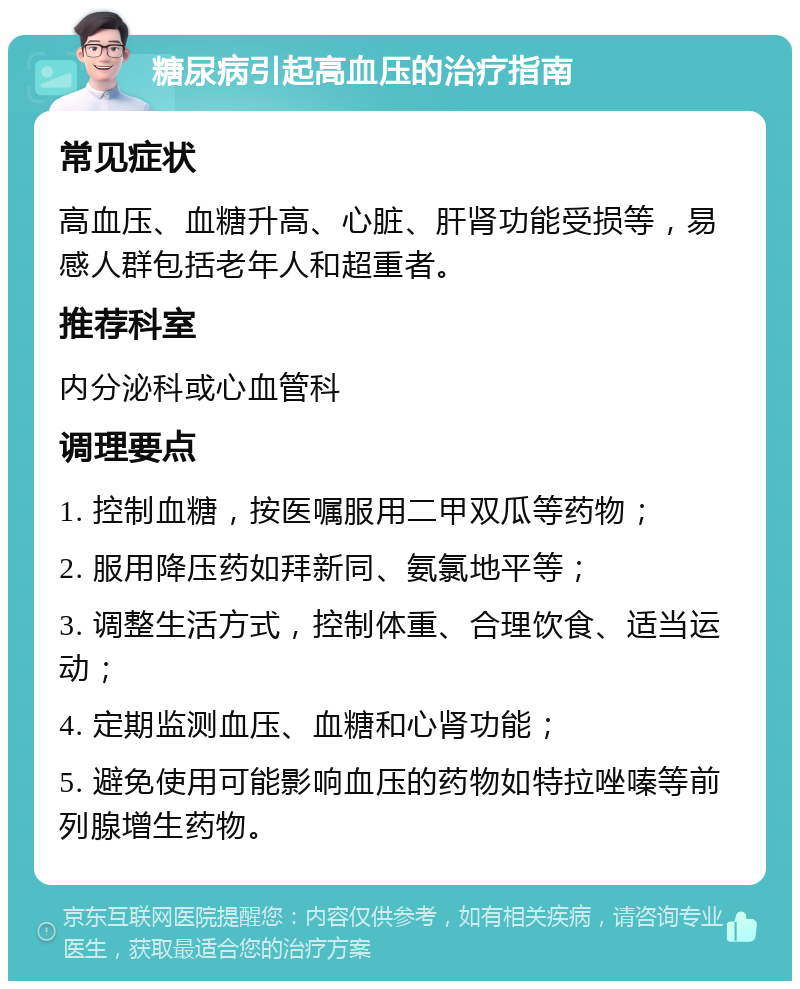 糖尿病引起高血压的治疗指南 常见症状 高血压、血糖升高、心脏、肝肾功能受损等，易感人群包括老年人和超重者。 推荐科室 内分泌科或心血管科 调理要点 1. 控制血糖，按医嘱服用二甲双瓜等药物； 2. 服用降压药如拜新同、氨氯地平等； 3. 调整生活方式，控制体重、合理饮食、适当运动； 4. 定期监测血压、血糖和心肾功能； 5. 避免使用可能影响血压的药物如特拉唑嗪等前列腺增生药物。