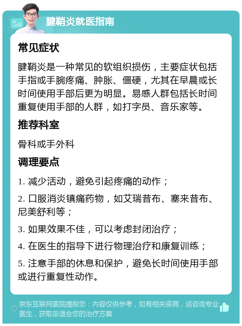 腱鞘炎就医指南 常见症状 腱鞘炎是一种常见的软组织损伤，主要症状包括手指或手腕疼痛、肿胀、僵硬，尤其在早晨或长时间使用手部后更为明显。易感人群包括长时间重复使用手部的人群，如打字员、音乐家等。 推荐科室 骨科或手外科 调理要点 1. 减少活动，避免引起疼痛的动作； 2. 口服消炎镇痛药物，如艾瑞昔布、塞来昔布、尼美舒利等； 3. 如果效果不佳，可以考虑封闭治疗； 4. 在医生的指导下进行物理治疗和康复训练； 5. 注意手部的休息和保护，避免长时间使用手部或进行重复性动作。