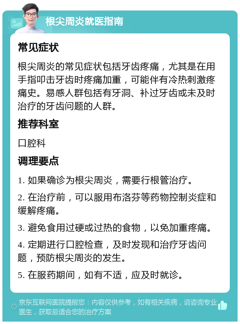 根尖周炎就医指南 常见症状 根尖周炎的常见症状包括牙齿疼痛，尤其是在用手指叩击牙齿时疼痛加重，可能伴有冷热刺激疼痛史。易感人群包括有牙洞、补过牙齿或未及时治疗的牙齿问题的人群。 推荐科室 口腔科 调理要点 1. 如果确诊为根尖周炎，需要行根管治疗。 2. 在治疗前，可以服用布洛芬等药物控制炎症和缓解疼痛。 3. 避免食用过硬或过热的食物，以免加重疼痛。 4. 定期进行口腔检查，及时发现和治疗牙齿问题，预防根尖周炎的发生。 5. 在服药期间，如有不适，应及时就诊。